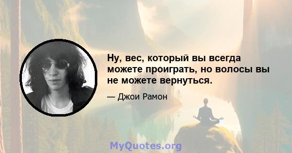 Ну, вес, который вы всегда можете проиграть, но волосы вы не можете вернуться.