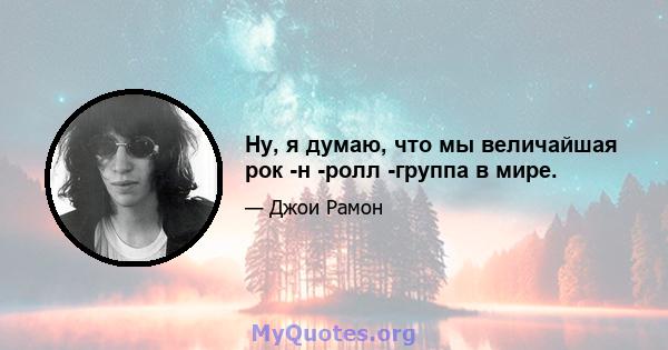 Ну, я думаю, что мы величайшая рок -н -ролл -группа в мире.