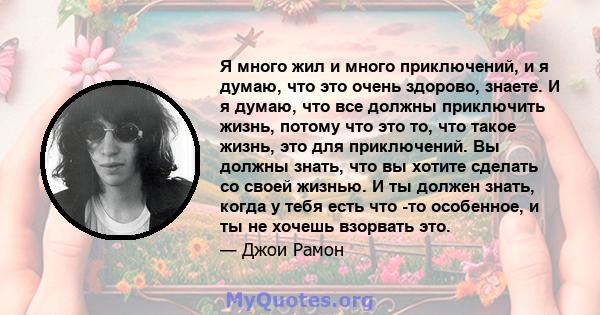 Я много жил и много приключений, и я думаю, что это очень здорово, знаете. И я думаю, что все должны приключить жизнь, потому что это то, что такое жизнь, это для приключений. Вы должны знать, что вы хотите сделать со