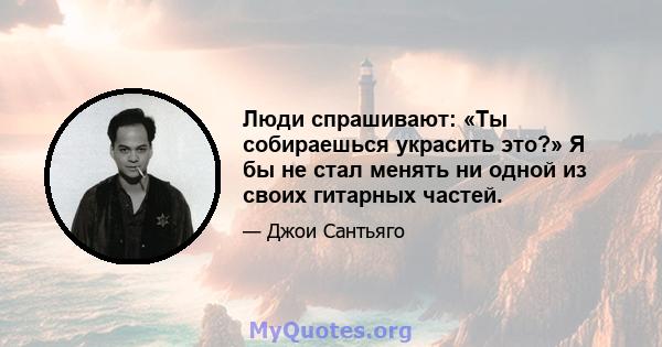 Люди спрашивают: «Ты собираешься украсить это?» Я бы не стал менять ни одной из своих гитарных частей.