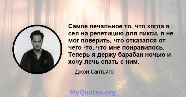 Самое печальное то, что когда я сел на репетицию для пикси, я не мог поверить, что отказался от чего -то, что мне понравилось. Теперь я держу барабан ночью и хочу лечь спать с ним.