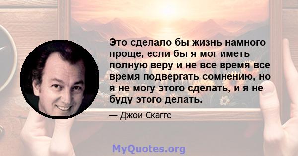 Это сделало бы жизнь намного проще, если бы я мог иметь полную веру и не все время все время подвергать сомнению, но я не могу этого сделать, и я не буду этого делать.