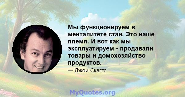 Мы функционируем в менталитете стаи. Это наше племя. И вот как мы эксплуатируем - продавали товары и домохозяйство продуктов.