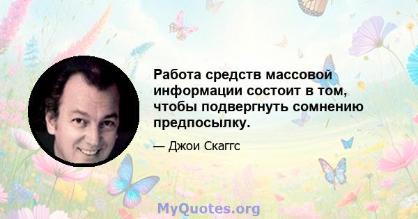 Работа средств массовой информации состоит в том, чтобы подвергнуть сомнению предпосылку.