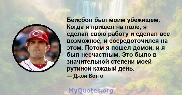 Бейсбол был моим убежищем. Когда я пришел на поле, я сделал свою работу и сделал все возможное, и сосредоточился на этом. Потом я пошел домой, и я был несчастным. Это было в значительной степени моей рутиной каждый день.