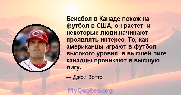 Бейсбол в Канаде похож на футбол в США, он растет, и некоторые люди начинают проявлять интерес. То, как американцы играют в футбол высокого уровня, в высшей лиге канадцы проникают в высшую лигу.