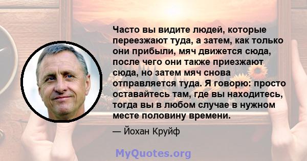 Часто вы видите людей, которые переезжают туда, а затем, как только они прибыли, мяч движется сюда, после чего они также приезжают сюда, но затем мяч снова отправляется туда. Я говорю: просто оставайтесь там, где вы