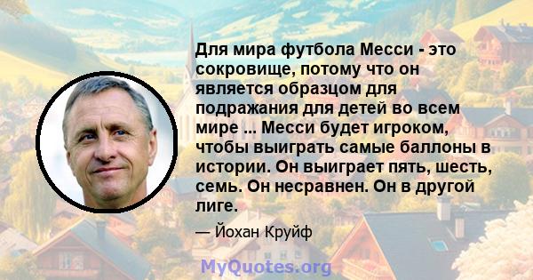 Для мира футбола Месси - это сокровище, потому что он является образцом для подражания для детей во всем мире ... Месси будет игроком, чтобы выиграть самые баллоны в истории. Он выиграет пять, шесть, семь. Он несравнен. 