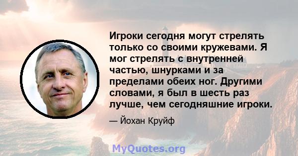 Игроки сегодня могут стрелять только со своими кружевами. Я мог стрелять с внутренней частью, шнурками и за пределами обеих ног. Другими словами, я был в шесть раз лучше, чем сегодняшние игроки.