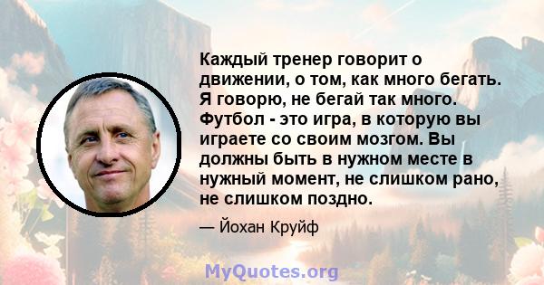 Каждый тренер говорит о движении, о том, как много бегать. Я говорю, не бегай так много. Футбол - это игра, в которую вы играете со своим мозгом. Вы должны быть в нужном месте в нужный момент, не слишком рано, не