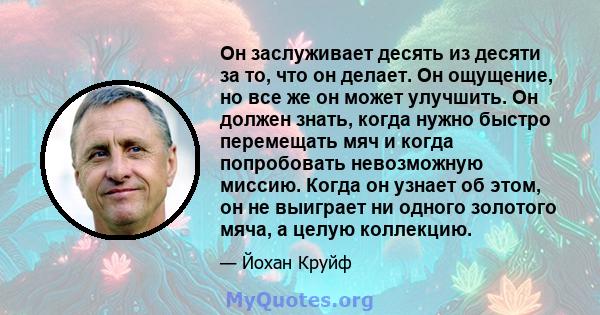 Он заслуживает десять из десяти за то, что он делает. Он ощущение, но все же он может улучшить. Он должен знать, когда нужно быстро перемещать мяч и когда попробовать невозможную миссию. Когда он узнает об этом, он не