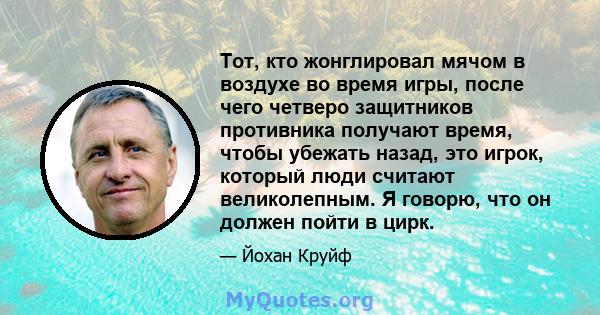 Тот, кто жонглировал мячом в воздухе во время игры, после чего четверо защитников противника получают время, чтобы убежать назад, это игрок, который люди считают великолепным. Я говорю, что он должен пойти в цирк.