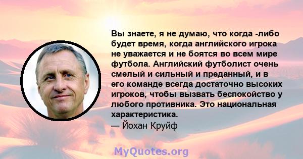 Вы знаете, я не думаю, что когда -либо будет время, когда английского игрока не уважается и не боятся во всем мире футбола. Английский футболист очень смелый и сильный и преданный, и в его команде всегда достаточно