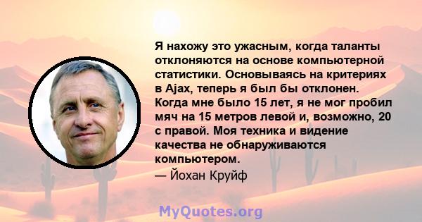 Я нахожу это ужасным, когда таланты отклоняются на основе компьютерной статистики. Основываясь на критериях в Ajax, теперь я был бы отклонен. Когда мне было 15 лет, я не мог пробил мяч на 15 метров левой и, возможно, 20 