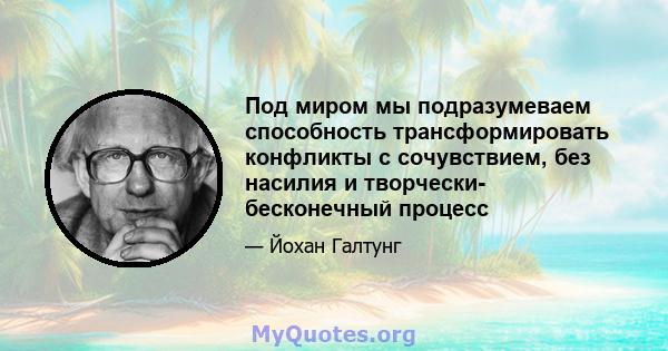 Под миром мы подразумеваем способность трансформировать конфликты с сочувствием, без насилия и творчески- бесконечный процесс