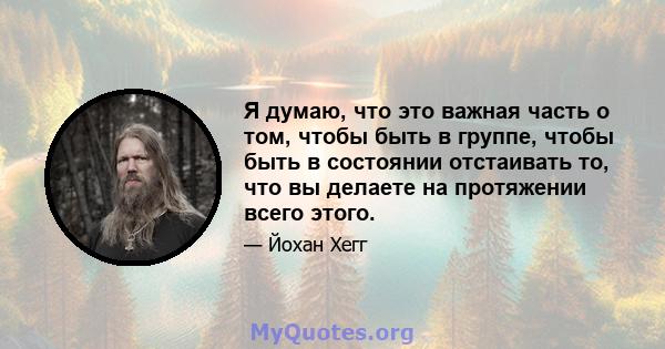 Я думаю, что это важная часть о том, чтобы быть в группе, чтобы быть в состоянии отстаивать то, что вы делаете на протяжении всего этого.