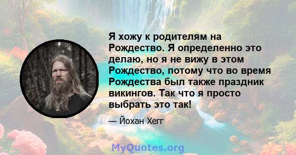 Я хожу к родителям на Рождество. Я определенно это делаю, но я не вижу в этом Рождество, потому что во время Рождества был также праздник викингов. Так что я просто выбрать это так!