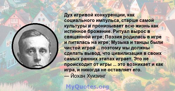 Дух игривой конкуренции, как социального импульса, старше самой культуры и пронизывает всю жизнь как истинное брожение. Ритуал вырос в священной игре; Поэзия родилась в игре и питалась на игре; Музыка и танцы были