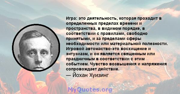 Игра: это деятельность, которая проходит в определенных пределах времени и пространства, в видимом порядке, в соответствии с правилами, свободно принятыми, и за пределами сферы необходимости или материальной полезности. 