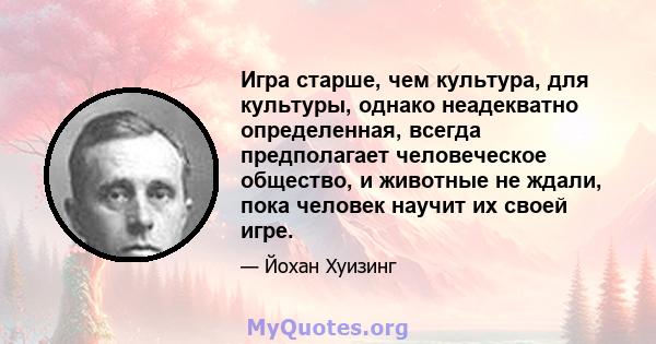 Игра старше, чем культура, для культуры, однако неадекватно определенная, всегда предполагает человеческое общество, и животные не ждали, пока человек научит их своей игре.