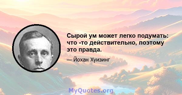 Сырой ум может легко подумать: что -то действительно, поэтому это правда.