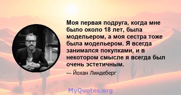 Моя первая подруга, когда мне было около 18 лет, была модельером, а моя сестра тоже была модельером. Я всегда занимался покупками, и в некотором смысле я всегда был очень эстетичным.