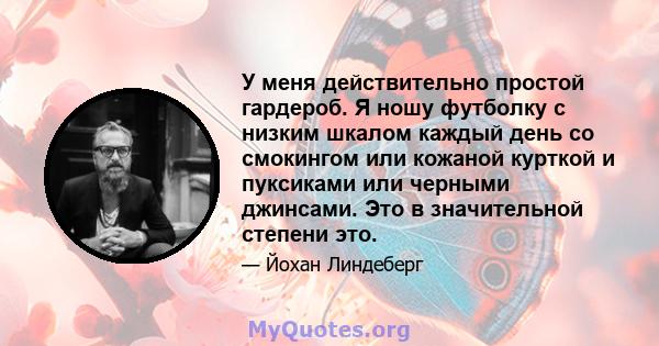 У меня действительно простой гардероб. Я ношу футболку с низким шкалом каждый день со смокингом или кожаной курткой и пуксиками или черными джинсами. Это в значительной степени это.