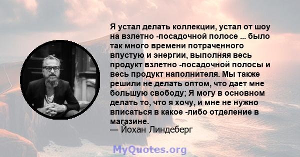 Я устал делать коллекции, устал от шоу на взлетно -посадочной полосе ... было так много времени потраченного впустую и энергии, выполняя весь продукт взлетно -посадочной полосы и весь продукт наполнителя. Мы также