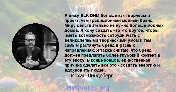 Я вижу BLK DNM больше как творческий проект, чем традиционный модный бренд. Миру действительно не нужно больше модных домов. Я хочу создать что -то другое, чтобы иметь возможность сотрудничать с великолепными