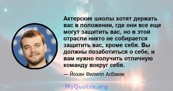 Актерские школы хотят держать вас в положении, где они все еще могут защитить вас, но в этой отрасли никто не собирается защитить вас, кроме себя. Вы должны позаботиться о себе, и вам нужно получить отличную команду