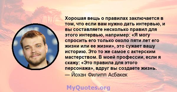 Хорошая вещь о правилах заключается в том, что если вам нужно дать интервью, и вы составляете несколько правил для этого интервью, например: «Я могу спросить его только около пяти лет его жизни или ее жизни», это сужает 