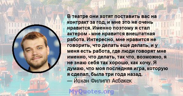 В театре они хотят поставить вас на контракт за год, и мне это не очень нравится. Именно поэтому я стал актером - мне нравится внештатная работа. Интересно, мне нравится не говорить, что делать еще делать, и у меня есть 