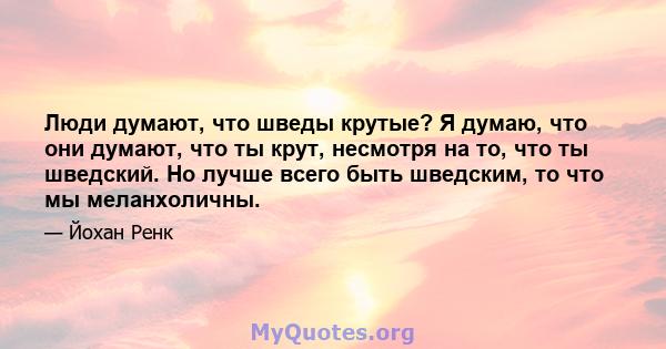 Люди думают, что шведы крутые? Я думаю, что они думают, что ты крут, несмотря на то, что ты шведский. Но лучше всего быть шведским, то что мы меланхоличны.