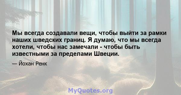 Мы всегда создавали вещи, чтобы выйти за рамки наших шведских границ. Я думаю, что мы всегда хотели, чтобы нас замечали - чтобы быть известными за пределами Швеции.