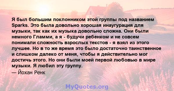 Я был большим поклонником этой группы под названием Sparks. Это была довольно хорошая инаугурация для музыки, так как их музыка довольно сложна. Они были немного Гламми, а я - будучи ребенком и не совсем понимали