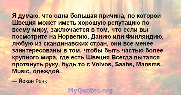 Я думаю, что одна большая причина, по которой Швеция может иметь хорошую репутацию по всему миру, заключается в том, что если вы посмотрите на Норвегию, Данию или Финляндию, любую из скандинавских стран, они все менее