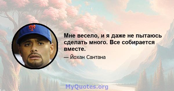 Мне весело, и я даже не пытаюсь сделать много. Все собирается вместе.