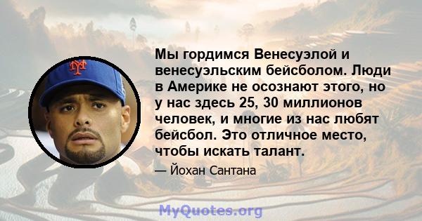 Мы гордимся Венесуэлой и венесуэльским бейсболом. Люди в Америке не осознают этого, но у нас здесь 25, 30 миллионов человек, и многие из нас любят бейсбол. Это отличное место, чтобы искать талант.