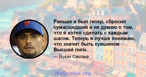 Раньше я был гипер, сбросил сумасшедший и не думаю о том, что я хотел сделать с каждым шагом. Теперь я лучше понимаю, что значит быть кувшином Высшей лиги.