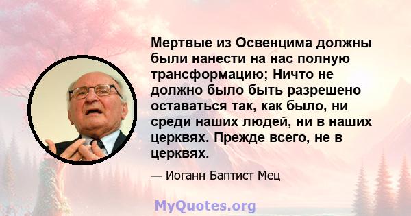 Мертвые из Освенцима должны были нанести на нас полную трансформацию; Ничто не должно было быть разрешено оставаться так, как было, ни среди наших людей, ни в наших церквях. Прежде всего, не в церквях.