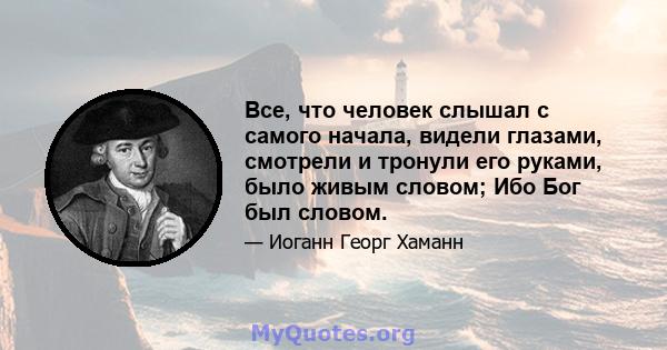 Все, что человек слышал с самого начала, видели глазами, смотрели и тронули его руками, было живым словом; Ибо Бог был словом.