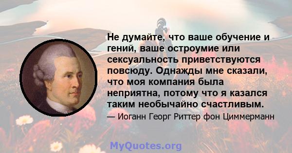 Не думайте, что ваше обучение и гений, ваше остроумие или сексуальность приветствуются повсюду. Однажды мне сказали, что моя компания была неприятна, потому что я казался таким необычайно счастливым.