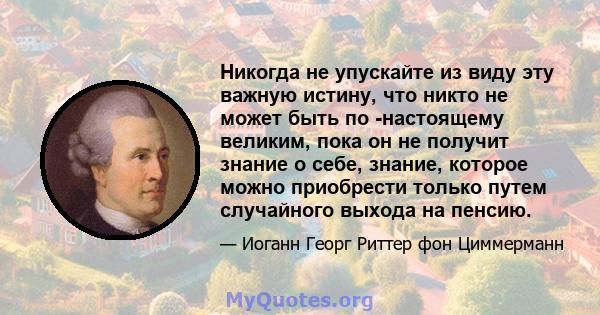 Никогда не упускайте из виду эту важную истину, что никто не может быть по -настоящему великим, пока он не получит знание о себе, знание, которое можно приобрести только путем случайного выхода на пенсию.