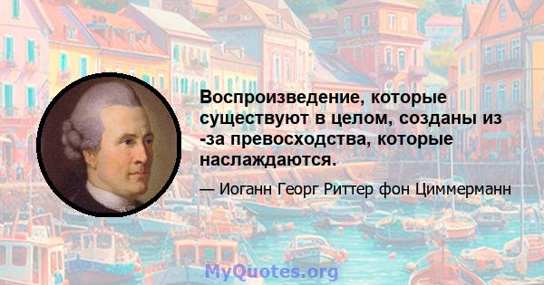 Воспроизведение, которые существуют в целом, созданы из -за превосходства, которые наслаждаются.