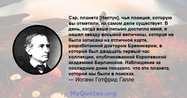 Сэр, планета [Нептун], чья позиция, которую вы отметили, на самом деле существует. В день, когда ваше письмо достигло меня, я нашел звезду восьмой величины, которая не была записана на отличной карте, разработанной