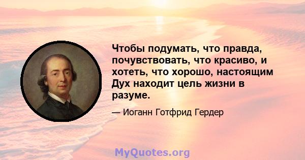 Чтобы подумать, что правда, почувствовать, что красиво, и хотеть, что хорошо, настоящим Дух находит цель жизни в разуме.