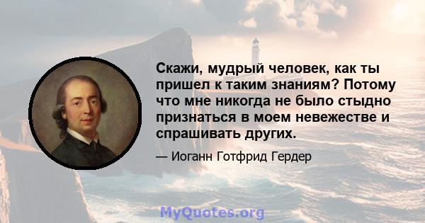 Скажи, мудрый человек, как ты пришел к таким знаниям? Потому что мне никогда не было стыдно признаться в моем невежестве и спрашивать других.