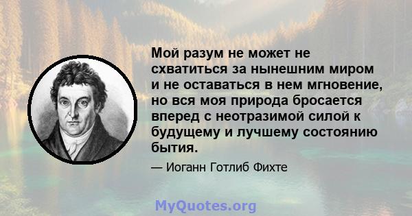 Мой разум не может не схватиться за нынешним миром и не оставаться в нем мгновение, но вся моя природа бросается вперед с неотразимой силой к будущему и лучшему состоянию бытия.