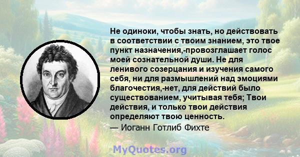 Не одиноки, чтобы знать, но действовать в соответствии с твоим знанием, это твое пункт назначения,-провозглашает голос моей сознательной души. Не для ленивого созерцания и изучения самого себя, ни для размышлений над