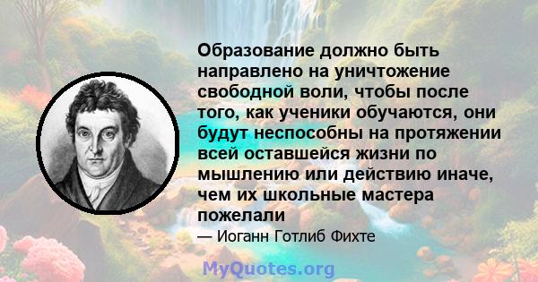 Образование должно быть направлено на уничтожение свободной воли, чтобы после того, как ученики обучаются, они будут неспособны на протяжении всей оставшейся жизни по мышлению или действию иначе, чем их школьные мастера 